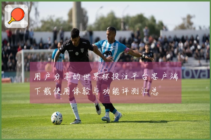用户分享的世界杯投注平台客户端下载使用体验与功能评测汇总